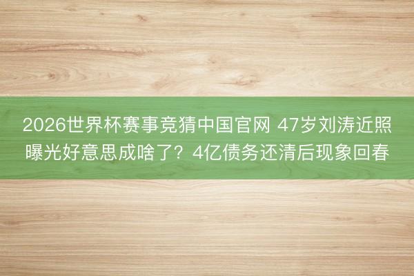 2026世界杯赛事竞猜中国官网 47岁刘涛近照曝光好意思成啥了？4亿债务还清后现象回春