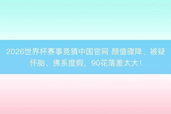 2026世界杯赛事竞猜中国官网 颜值骤降、被疑怀胎、佛系度假，90花落差太大！