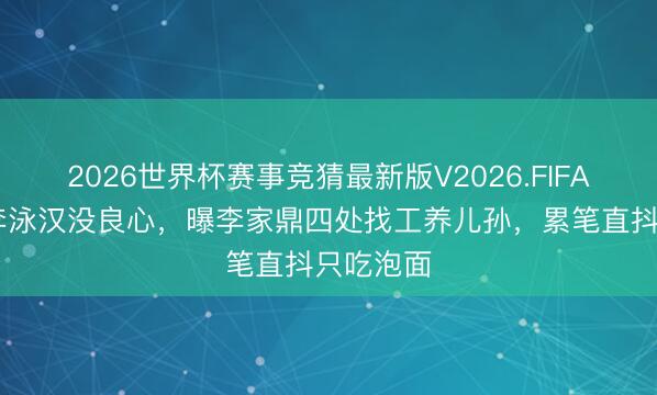 2026世界杯赛事竞猜最新版V2026.FIFA 肥妈斥李泳汉没良心，曝李家鼎四处找工养儿孙，累笔直抖只吃泡面