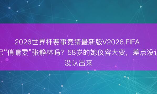 2026世界杯赛事竞猜最新版V2026.FIFA 还谨记“俏晴雯”张静林吗？58岁的她仪容大变，差点没认出来