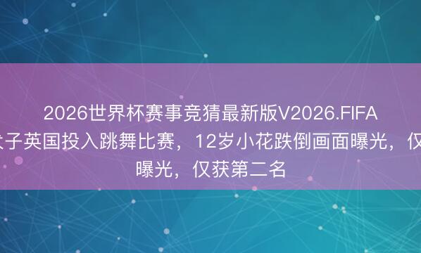 2026世界杯赛事竞猜最新版V2026.FIFA 邓超陪犬子英国投入跳舞比赛，12岁小花跌倒画面曝光，仅获第二名