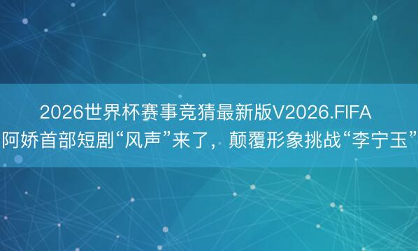 2026世界杯赛事竞猜最新版V2026.FIFA 阿娇首部短剧“风声”来了，颠覆形象挑战“李宁玉”