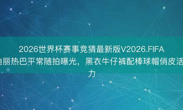 2026世界杯赛事竞猜最新版V2026.FIFA 迪丽热巴平常随拍曝光，黑衣牛仔裤配棒球帽俏皮活力