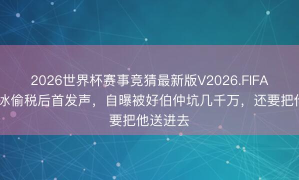 2026世界杯赛事竞猜最新版V2026.FIFA 网红白冰偷税后首发声，自曝被好伯仲坑几千万，还要把他送进去