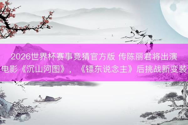 2026世界杯赛事竞猜官方版 传陈丽君将出演电影《沉山河图》，《镖东说念主》后挑战新变装