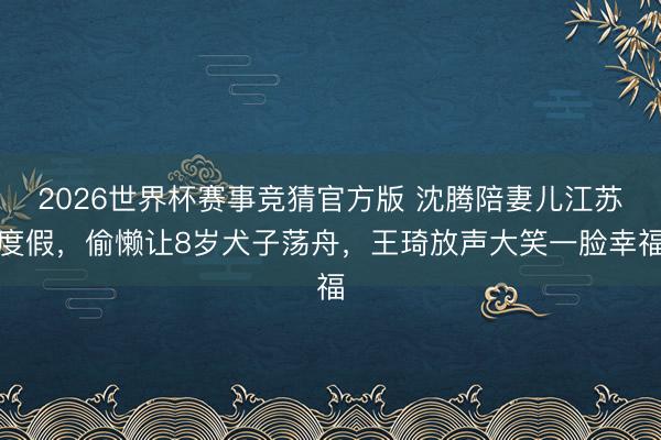2026世界杯赛事竞猜官方版 沈腾陪妻儿江苏度假，偷懒让8岁犬子荡舟，王琦放声大笑一脸幸福