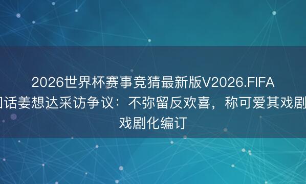 2026世界杯赛事竞猜最新版V2026.FIFA 于正回话姜想达采访争议：不弥留反欢喜，称可爱其戏剧化编订