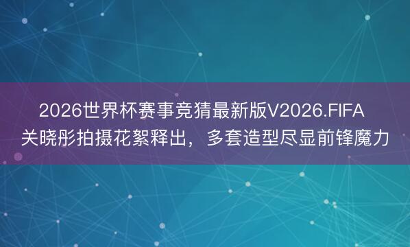2026世界杯赛事竞猜最新版V2026.FIFA 关晓彤拍摄花絮释出，多套造型尽显前锋魔力