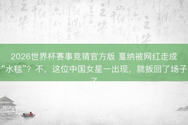 2026世界杯赛事竞猜官方版 戛纳被网红走成“水毯”？不，这位中国女星一出现，就扳回了场子