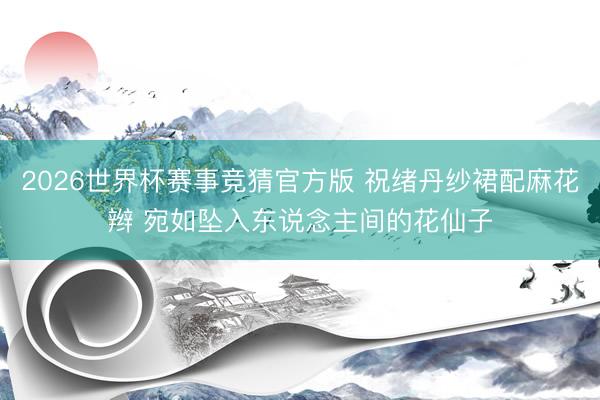 2026世界杯赛事竞猜官方版 祝绪丹纱裙配麻花辫 宛如坠入东说念主间的花仙子