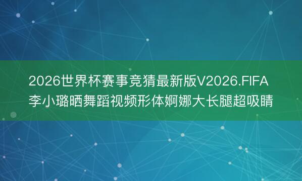 2026世界杯赛事竞猜最新版V2026.FIFA 李小璐晒舞蹈视频形体婀娜大长腿超吸睛
