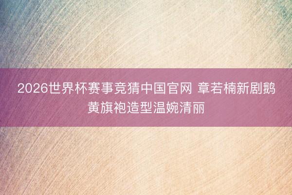 2026世界杯赛事竞猜中国官网 章若楠新剧鹅黄旗袍造型温婉清丽