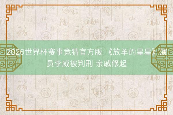 2026世界杯赛事竞猜官方版 《放羊的星星》演员李威被判刑 亲戚修起
