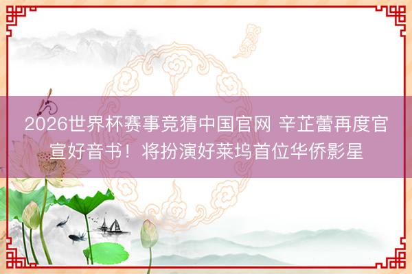 2026世界杯赛事竞猜中国官网 辛芷蕾再度官宣好音书！将扮演好莱坞首位华侨影星