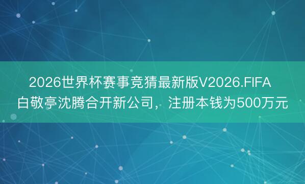 2026世界杯赛事竞猜最新版V2026.FIFA 白敬亭沈腾合开新公司，注册本钱为500万元