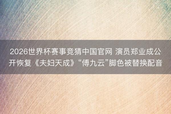 2026世界杯赛事竞猜中国官网 演员郑业成公开恢复《夫妇天成》“傅九云”脚色被替换配音