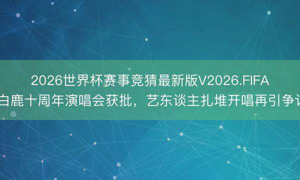 2026世界杯赛事竞猜最新版V2026.FIFA 白鹿十周年演唱会获批，艺东谈主扎堆开唱再引争议