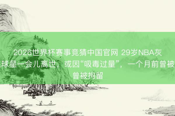 2026世界杯赛事竞猜中国官网 29岁NBA灰熊队球星一会儿离世，或因“吸毒过量”，一个月前曾被拘留