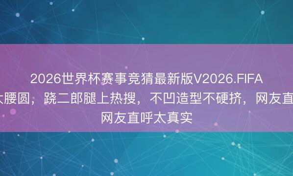 2026世界杯赛事竞猜最新版V2026.FIFA 郝蕾膀大腰圆，跷二郎腿上热搜，不凹造型不硬挤，网友直呼太真实