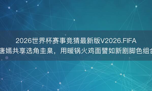 2026世界杯赛事竞猜最新版V2026.FIFA 唐嫣共享选角圭臬，用暖锅火鸡面譬如新剧脚色组合