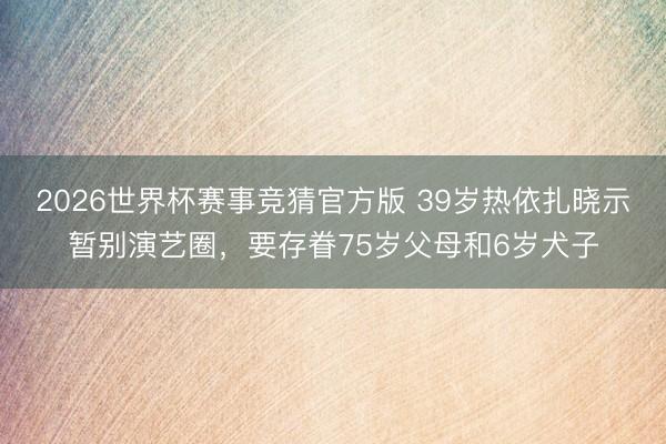 2026世界杯赛事竞猜官方版 39岁热依扎晓示暂别演艺圈，要存眷75岁父母和6岁犬子