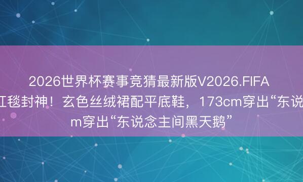 2026世界杯赛事竞猜最新版V2026.FIFA 张元英宝格丽红毯封神！玄色丝绒裙配平底鞋，173cm穿出“东说念主间黑天鹅”