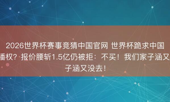 2026世界杯赛事竞猜中国官网 世界杯跪求中国买转播权？报价腰斩1.5亿仍被拒：不买！我们家子涵又没去！