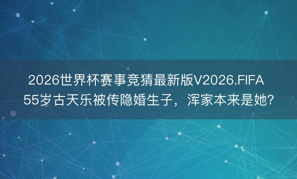 2026世界杯赛事竞猜最新版V2026.FIFA 55岁古天乐被传隐婚生子，浑家本来是她？