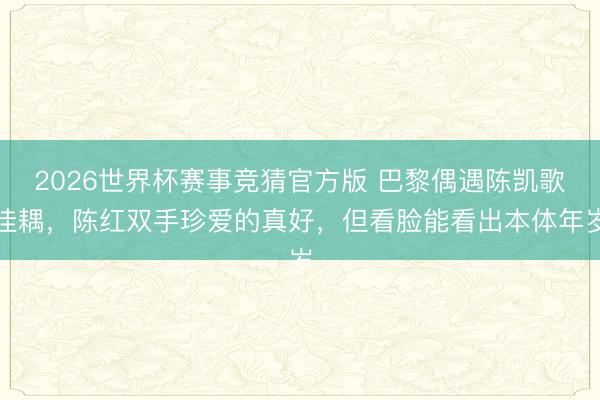 2026世界杯赛事竞猜官方版 巴黎偶遇陈凯歌佳耦，陈红双手珍爱的真好，但看脸能看出本体年岁