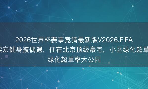 2026世界杯赛事竞猜最新版V2026.FIFA 53岁段奕宏健身被偶遇,住在北京顶级豪宅,小区绿化超草率大公园