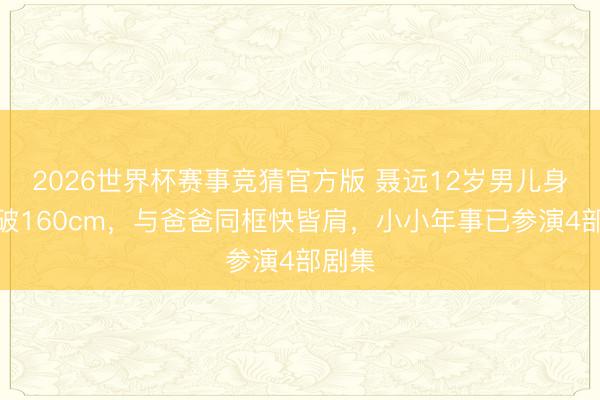 2026世界杯赛事竞猜官方版 聂远12岁男儿身高冲破160cm，与爸爸同框快皆肩，小小年事已参演4部剧集