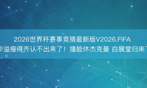2026世界杯赛事竞猜最新版V2026.FIFA 沙溢瘦得齐认不出来了！撞脸休杰克曼 白展堂归来了