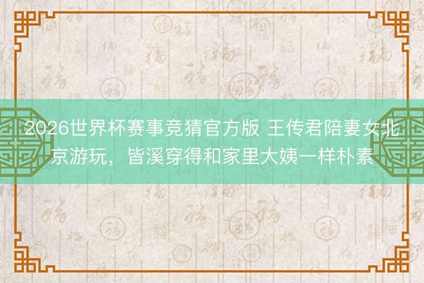 2026世界杯赛事竞猜官方版 王传君陪妻女北京游玩，皆溪穿得和家里大姨一样朴素