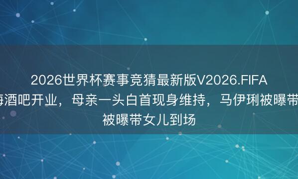 2026世界杯赛事竞猜最新版V2026.FIFA 著作上海酒吧开业，母亲一头白首现身维持，马伊琍被曝带女儿到场