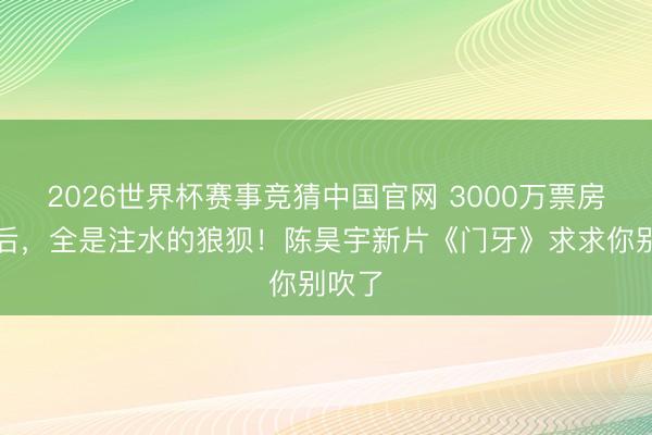 2026世界杯赛事竞猜中国官网 3000万票房的背后，全是注水的狼狈！陈昊宇新片《门牙》求求你别吹了