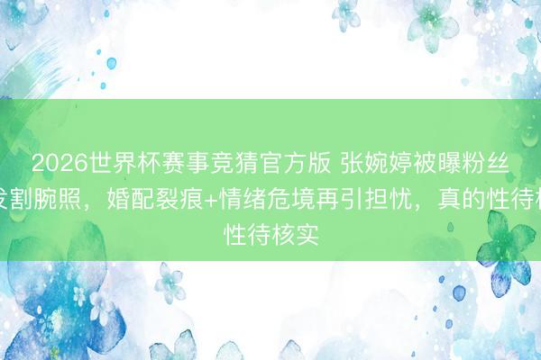 2026世界杯赛事竞猜官方版 张婉婷被曝粉丝群发割腕照，婚配裂痕+情绪危境再引担忧，真的性待核实