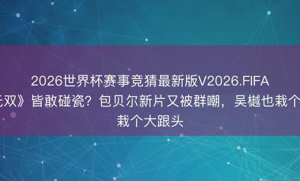 2026世界杯赛事竞猜最新版V2026.FIFA 连《无双》皆敢碰瓷？包贝尔新片又被群嘲，吴樾也栽个大跟头