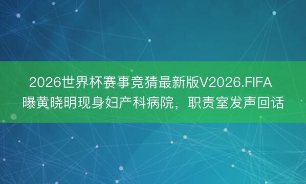 2026世界杯赛事竞猜最新版V2026.FIFA 曝黄晓明现身妇产科病院，职责室发声回话