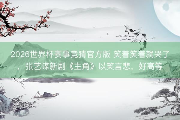 2026世界杯赛事竞猜官方版 笑着笑着就哭了,张艺谋新剧《主角》以笑言悲,好高等