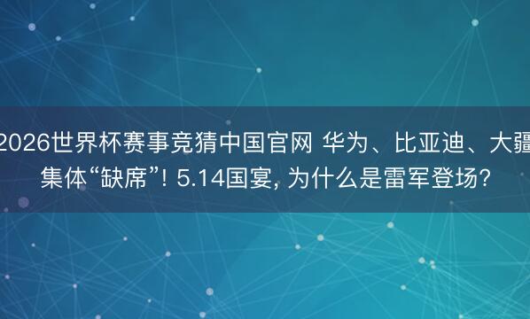 2026世界杯赛事竞猜中国官网 华为、比亚迪、大疆集体“缺席”! 5.14国宴， 为什么是雷军登场?