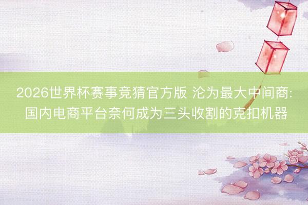 2026世界杯赛事竞猜官方版 沦为最大中间商: 国内电商平台奈何成为三头收割的克扣机器