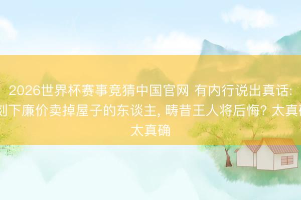 2026世界杯赛事竞猜中国官网 有内行说出真话: 刻下廉价卖掉屋子的东谈主， 畴昔王人将后悔? 太真确