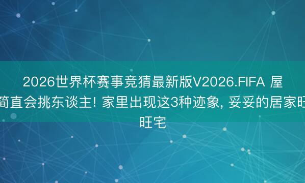 2026世界杯赛事竞猜最新版V2026.FIFA 屋子简直会挑东谈主! 家里出现这3种迹象， 妥妥的居家旺宅