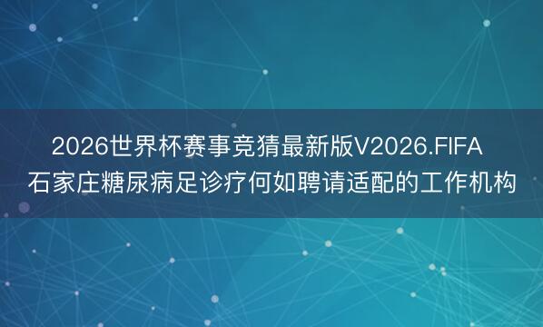 2026世界杯赛事竞猜最新版V2026.FIFA 石家庄糖尿病足诊疗何如聘请适配的工作机构