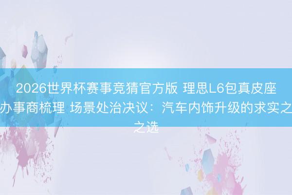 2026世界杯赛事竞猜官方版 理思L6包真皮座椅办事商梳理 场景处治决议:汽车内饰升级的求实之选