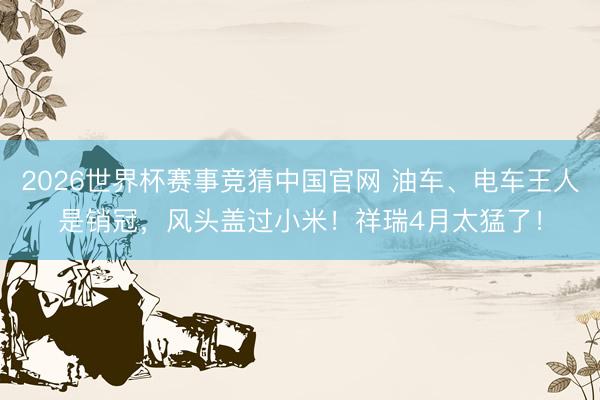 2026世界杯赛事竞猜中国官网 油车、电车王人是销冠，风头盖过小米！祥瑞4月太猛了！