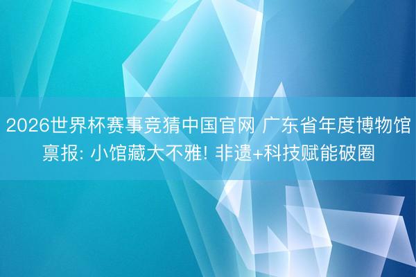 2026世界杯赛事竞猜中国官网 广东省年度博物馆禀报: 小馆藏大不雅! 非遗+科技赋能破圈