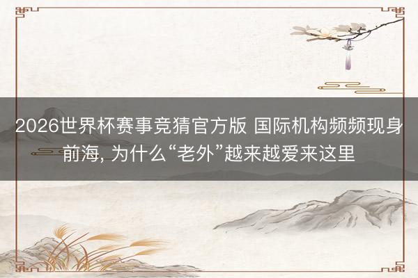 2026世界杯赛事竞猜官方版 国际机构频频现身前海， 为什么“老外”越来越爱来这里