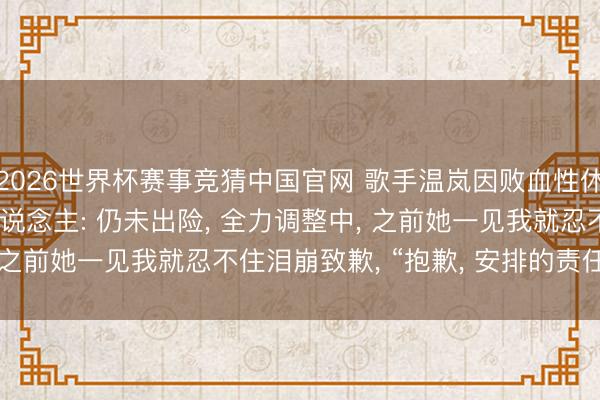 2026世界杯赛事竞猜中国官网 歌手温岚因败血性休克进ICU已3天， 牙东说念主: 仍未出险， 全力调整中， 之前她一见我就忍不住泪崩致歉， “抱歉， 安排的责任搞砸了”
