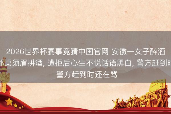 2026世界杯赛事竞猜中国官网 安徽一女子醉酒后强邀邻桌须眉拼酒， 遭拒后心生不悦话语黑白， 警方赶到时还在骂